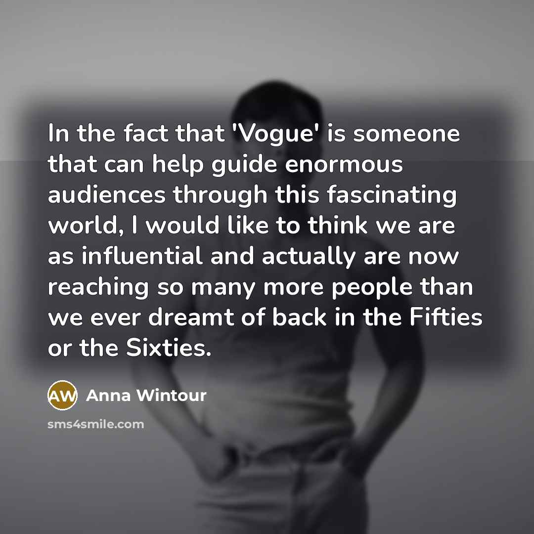 “In the fact that 'Vogue' is someone that can help guide enormous audiences through this fascinating world, I would like to think we are as influential and actually are now reaching so many more people than we ever dreamt of back in the Fifties or the Sixties.” quote by Anna Wintour