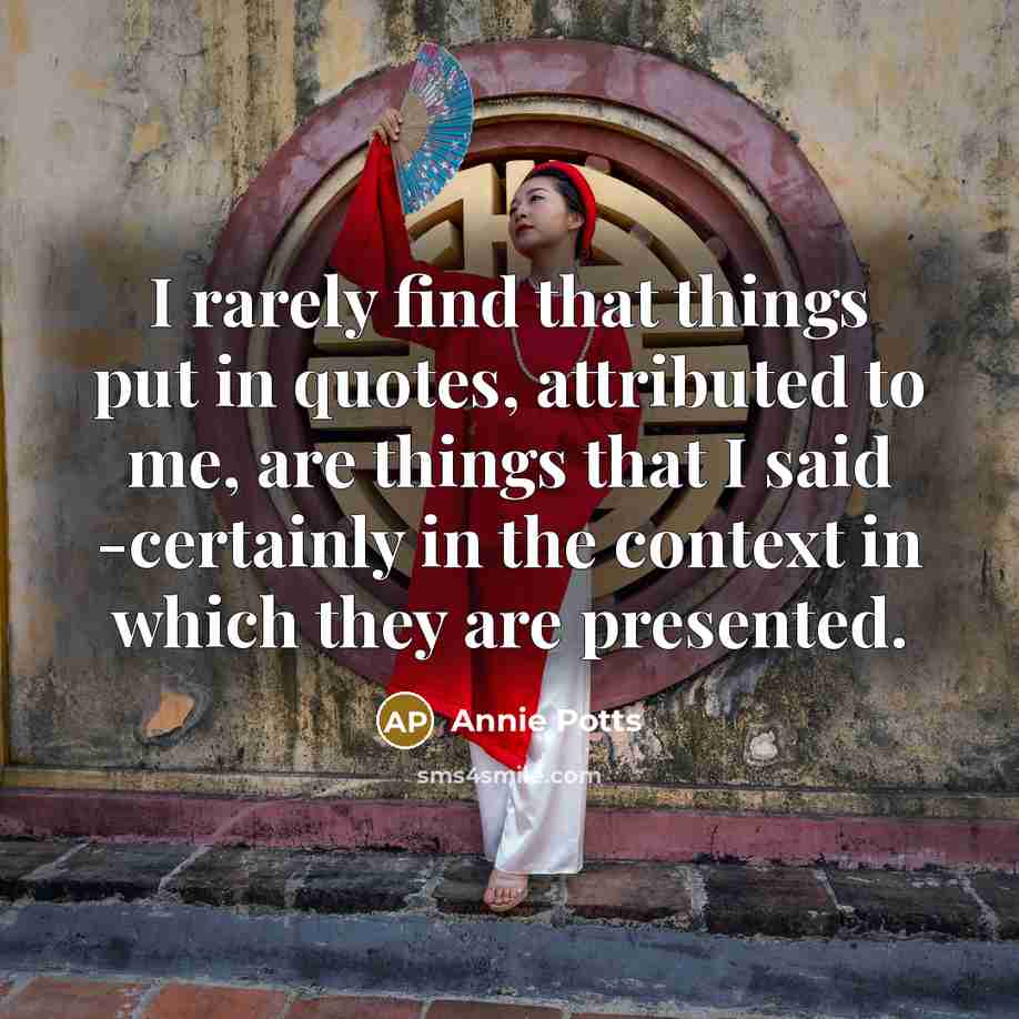 “I rarely find that things put in quotes, attributed to me, are things that I said -certainly in the context in which they are presented.” quote by Annie Potts
