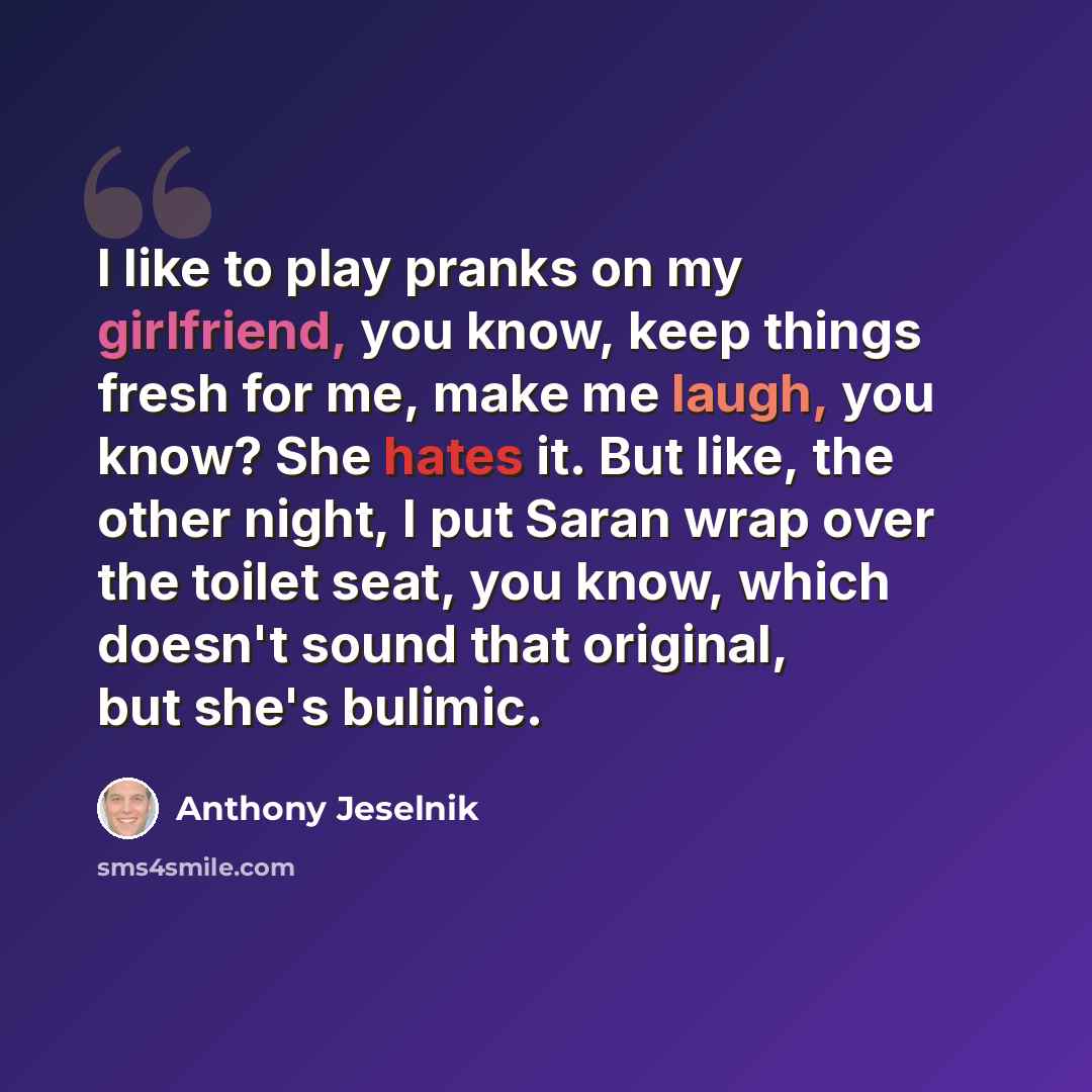 “I like to play pranks on my girlfriend, you know, keep things fresh for me, make me laugh, you know? She hates it. But like, the other night, I put Saran wrap over the toilet seat, you know, which doesn't sound that original, but she's bulimic.” quote by Anthony Jeselnik