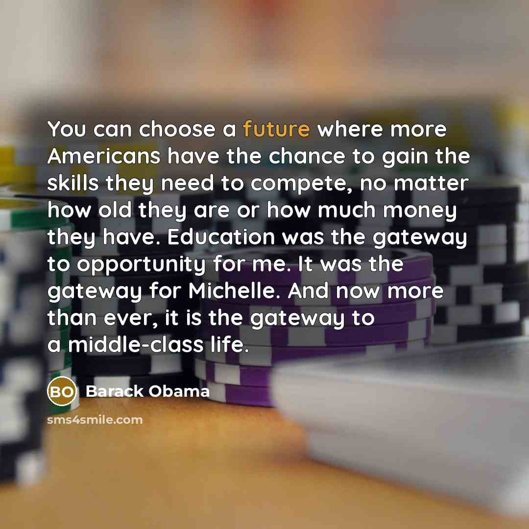“You can choose a future where more Americans have the chance to gain the skills they need to compete, no matter how old they are or how much money they have. Education was the gateway to opportunity for me. It was the gateway for Michelle. And now more than ever, it is the gateway to a…” quote by Barack Obama