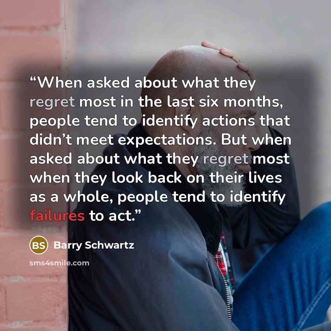 “When asked about what they regret most in the last six months, people tend to identify actions that didn’t meet expectations. But when asked about what they regret most when they look back on their lives as a whole, people tend to identify failures to act.” quote by Barry Schwartz