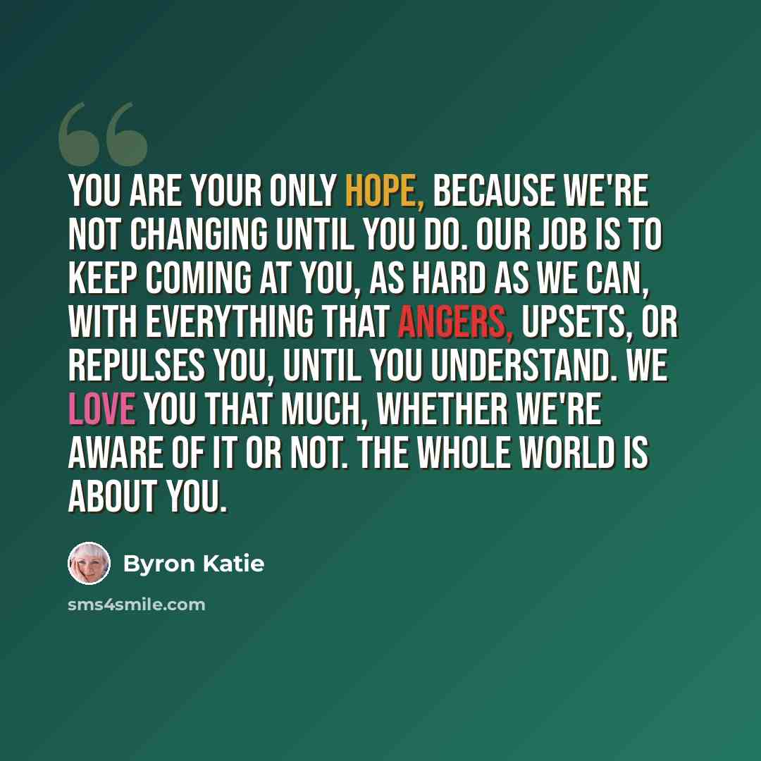 “You are your only hope, because we're not changing until you do. Our job is to keep coming at you, as hard as we can, with everything that angers, upsets, or repulses you, until you understand. We love you that much, whether we're aware of it or not. The whole world is about you.” quote by Byron Katie