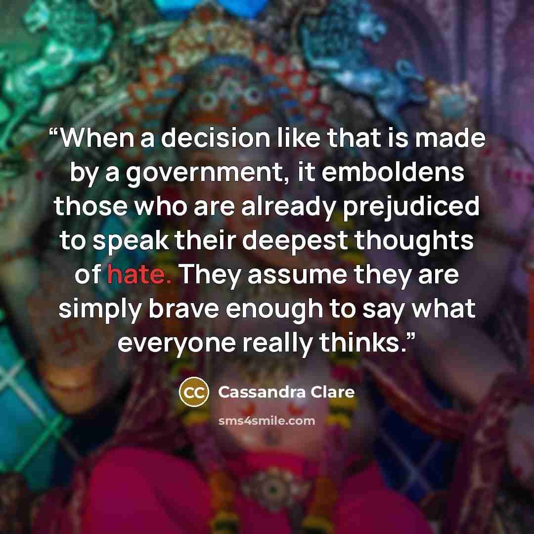 “When a decision like that is made by a government, it emboldens those who are already prejudiced to speak their deepest thoughts of hate. They assume they are simply brave enough to say what everyone really thinks.” quote by Cassandra Clare