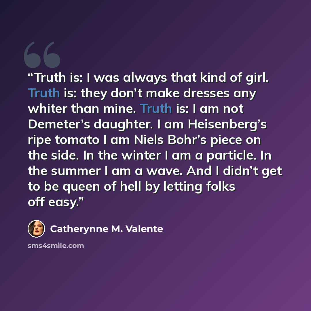 “Truth is: I was always that kind of girl. Truth is: they don’t make dresses any whiter than mine. Truth is: I am not Demeter’s daughter. I am Heisenberg’s ripe tomato I am Niels Bohr’s piece on the side. In the winter I am a particle. In the summer I am a wave. And I didn’t get to be queen of hell…” quote by Catherynne M. Valente