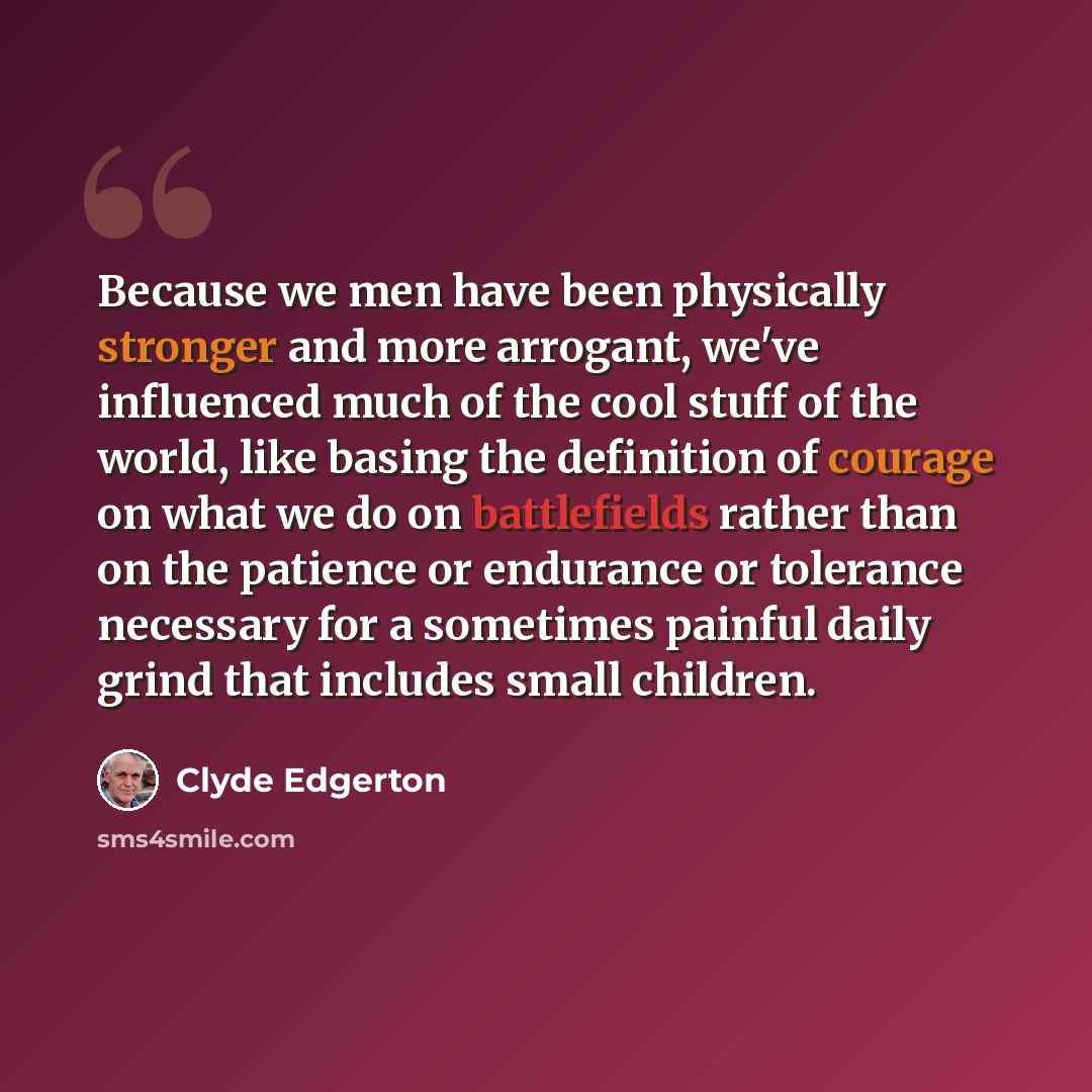“Because we men have been physically stronger and more arrogant, we've influenced much of the cool stuff of the world, like basing the definition of courage on what we do on battlefields rather than on the patience or endurance or tolerance necessary for a sometimes painful daily grind that…” quote by Clyde Edgerton