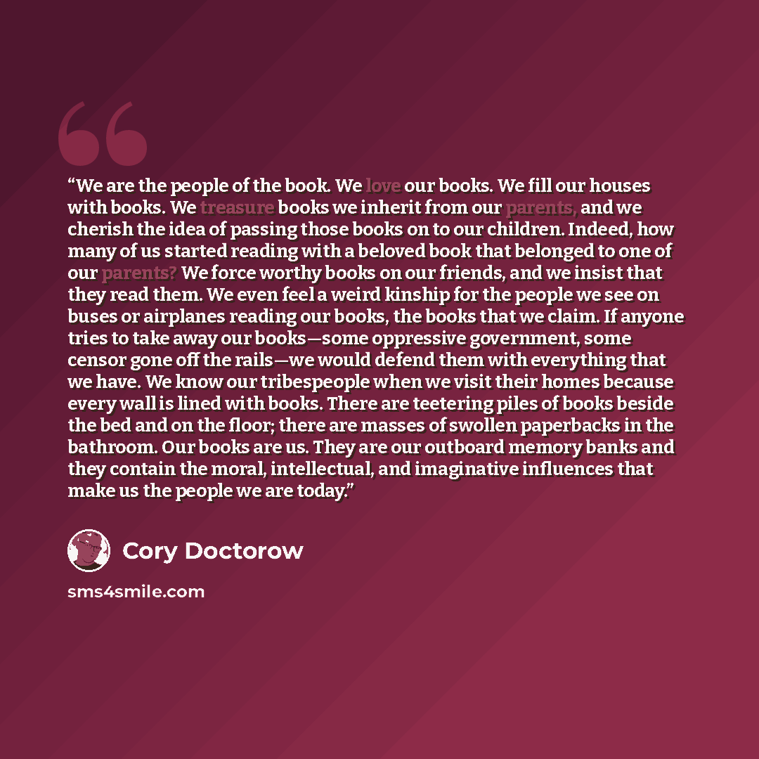 “We are the people of the book. We love our books. We fill our houses with books. We treasure books we inherit from our parents, and we cherish the idea of passing those books on to our children. Indeed, how many of us started reading with a beloved book that belonged to one of our parents? We…” quote by Cory Doctorow