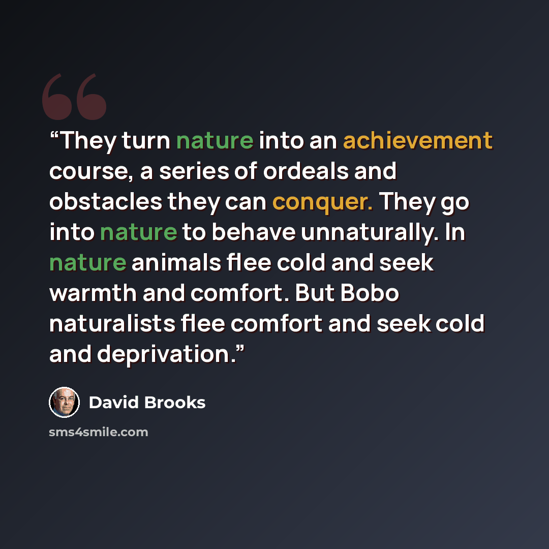“They turn nature into an achievement course, a series of ordeals and obstacles they can conquer. They go into nature to behave unnaturally. In nature animals flee cold and seek warmth and comfort. But Bobo naturalists flee comfort and seek cold and deprivation.” quote by David Brooks