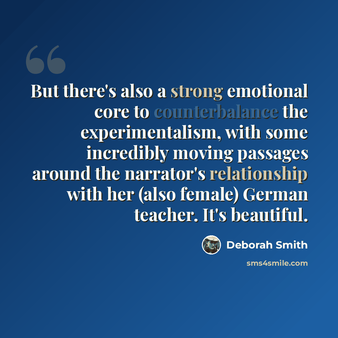 “But there's also a strong emotional core to counterbalance the experimentalism, with some incredibly moving passages around the narrator's relationship with her (also female) German teacher. It's beautiful.” quote by Deborah Smith