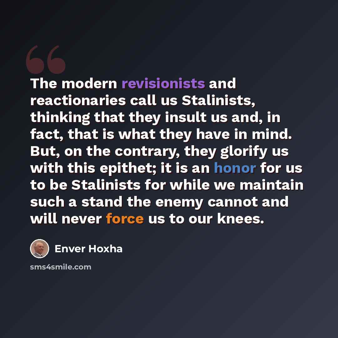 “The modern revisionists and reactionaries call us Stalinists, thinking that they insult us and, in fact, that is what they have in mind. But, on the contrary, they glorify us with this epithet; it is an honor for us to be Stalinists for while we maintain such a stand the enemy cannot and will…” quote by Enver Hoxha