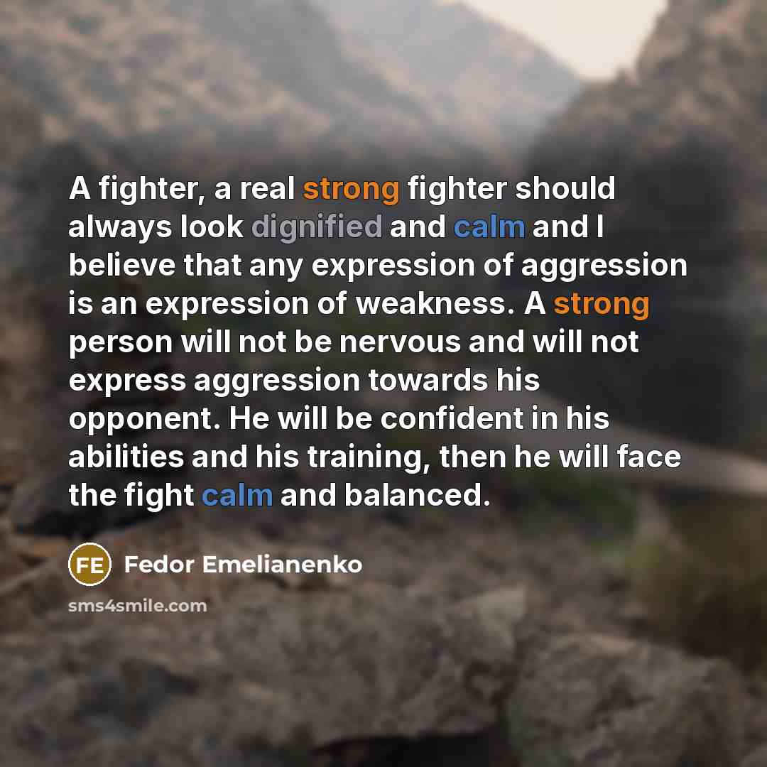 “A fighter, a real strong fighter should always look dignified and calm and I believe that any expression of aggression is an expression of weakness. A strong person will not be nervous and will not express aggression towards his opponent. He will be confident in his abilities and his training…” quote by Fedor Emelianenko