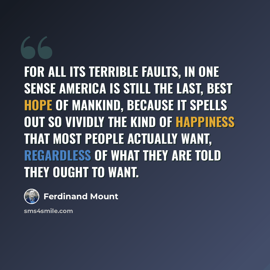 “For all its terrible faults, in one sense America is still the last, best hope of mankind, because it spells out so vividly the kind of happiness that most people actually want, regardless of what they are told they ought to want.” quote by Ferdinand Mount