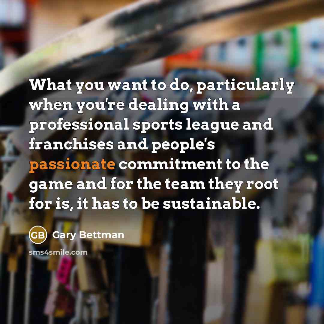 “What you want to do, particularly when you're dealing with a professional sports league and franchises and people's passionate commitment to the game and for the team they root for is, it has to be sustainable.” quote by Gary Bettman