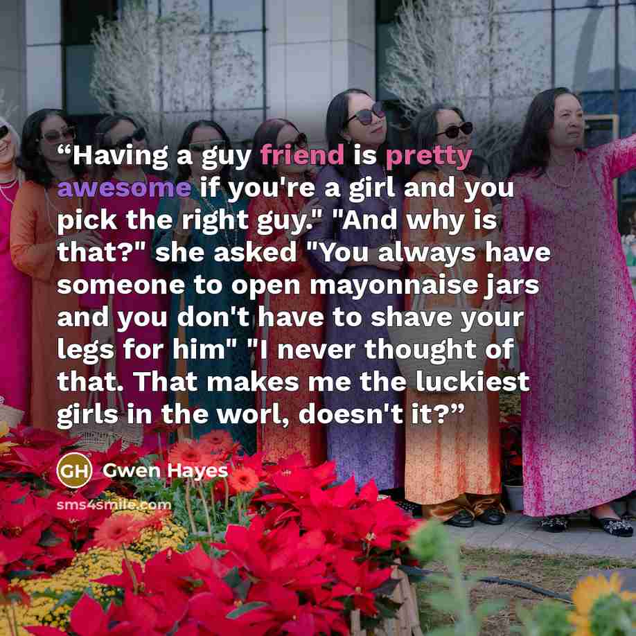 “Having a guy friend is pretty awesome if you're a girl and you pick the right guy." "And why is that?" she asked "You always have someone to open mayonnaise jars and you don't have to shave your legs for him" "I never thought of that. That makes me the luckiest girls in the worl, doesn't it?” quote by Gwen Hayes