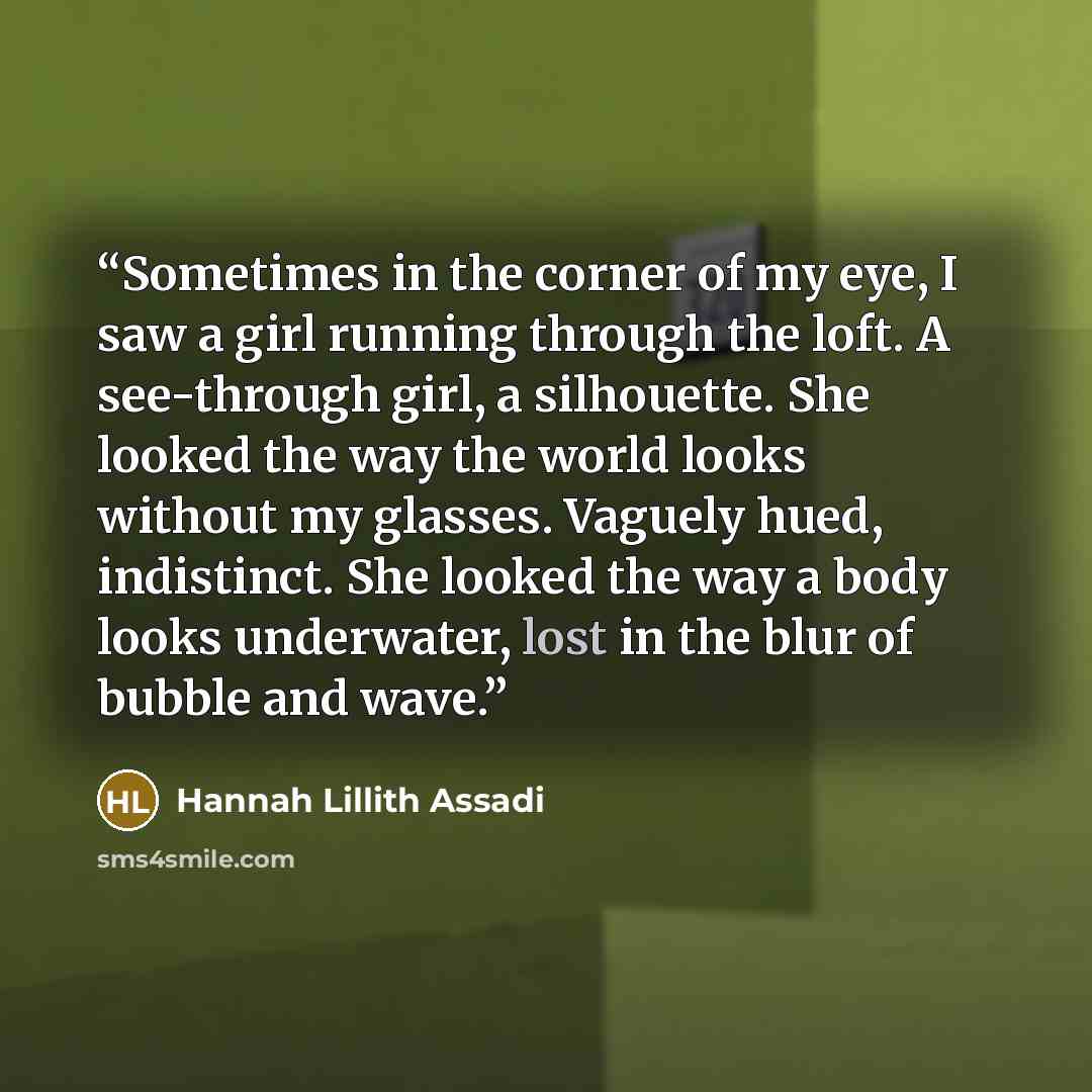 “Sometimes in the corner of my eye, I saw a girl running through the loft. A see-through girl, a silhouette. She looked the way the world looks without my glasses. Vaguely hued, indistinct. She looked the way a body looks underwater, lost in the blur of bubble and wave.” quote by Hannah Lillith Assadi