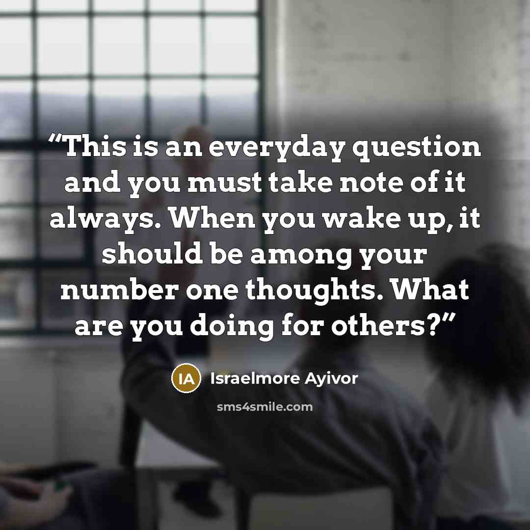 “This is an everyday question and you must take note of it always. When you wake up, it should be among your number one thoughts. What are you doing for others?” quote by Israelmore Ayivor