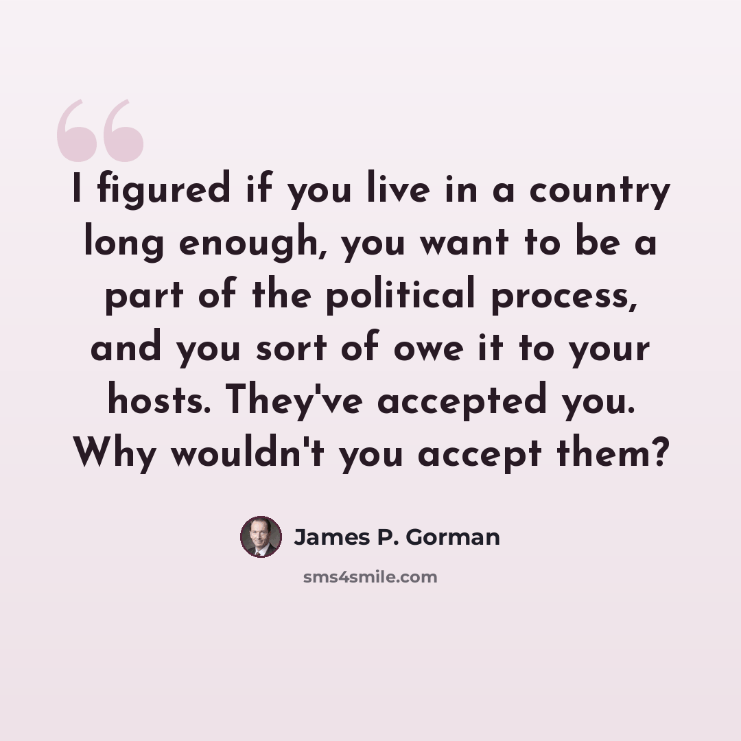 “I figured if you live in a country long enough, you want to be a part of the political process, and you sort of owe it to your hosts. They've accepted you. Why wouldn't you accept them?” quote by James P. Gorman