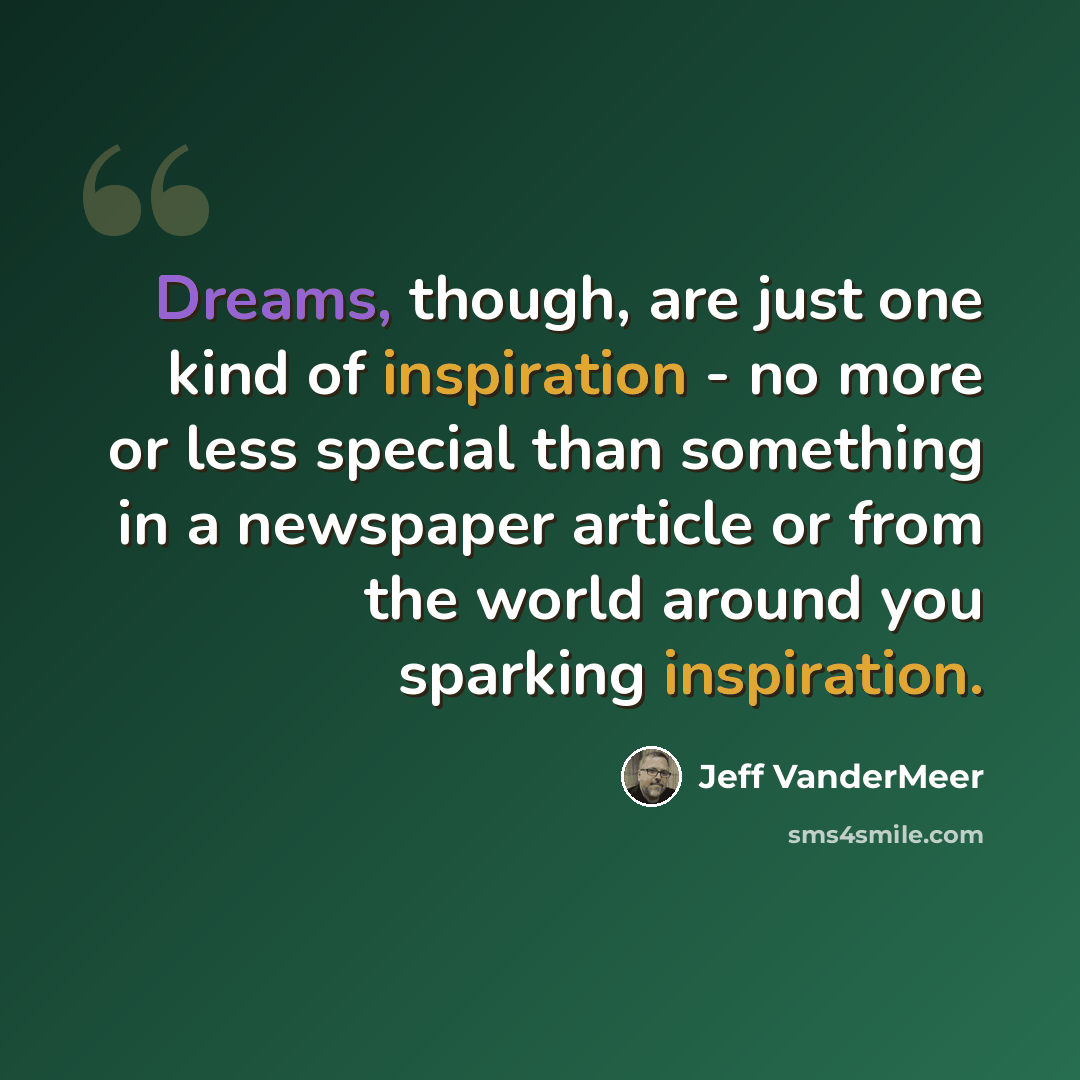 “Dreams, though, are just one kind of inspiration - no more or less special than something in a newspaper article or from the world around you sparking inspiration.” quote by Jeff VanderMeer
