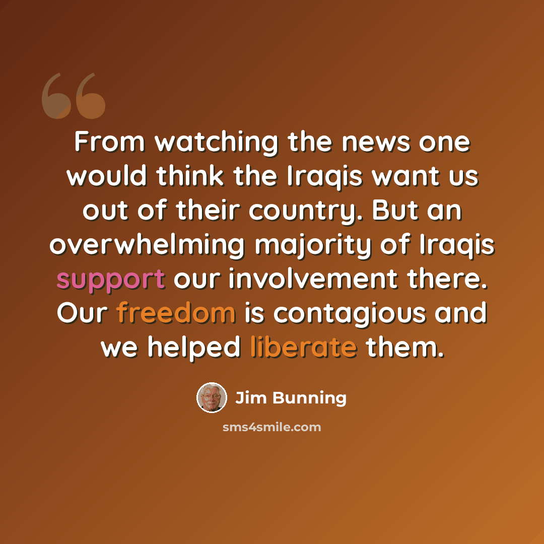 “From watching the news one would think the Iraqis want us out of their country. But an overwhelming majority of Iraqis support our involvement there. Our freedom is contagious and we helped liberate them.” quote by Jim Bunning