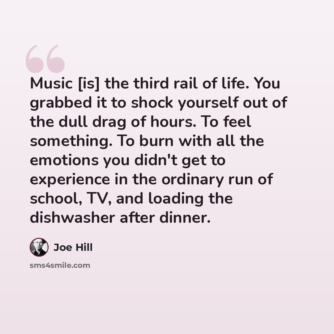 “Music [is] the third rail of life. You grabbed it to shock yourself out of the dull drag of hours. To feel something. To burn with all the emotions you didn't get to experience in the ordinary run of school, TV, and loading the dishwasher after dinner.” quote by Joe Hill