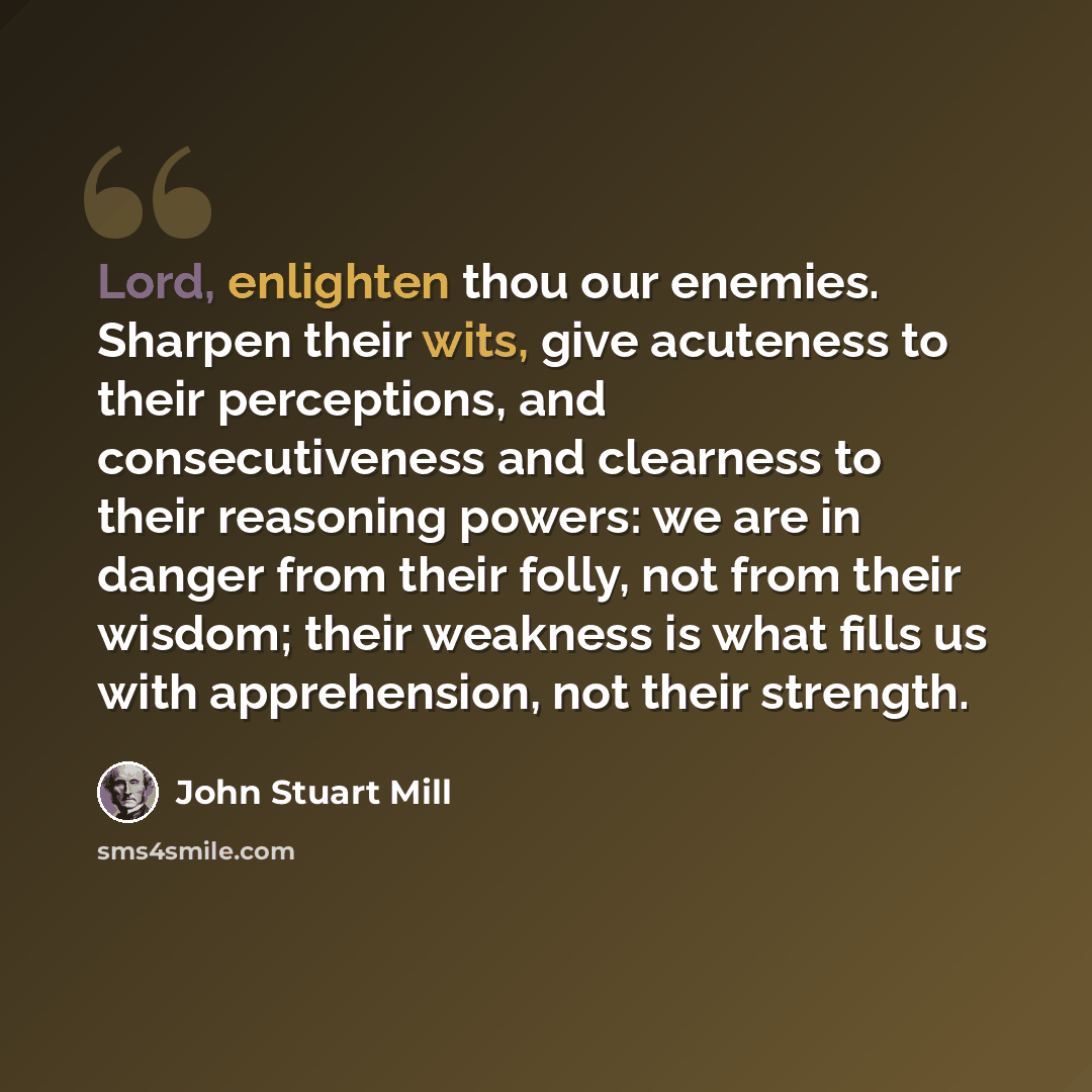 “Lord, enlighten thou our enemies. Sharpen their wits, give acuteness to their perceptions, and consecutiveness and clearness to their reasoning powers: we are in danger from their folly, not from their wisdom; their weakness is what fills us with apprehension, not their strength.” quote by John Stuart Mill