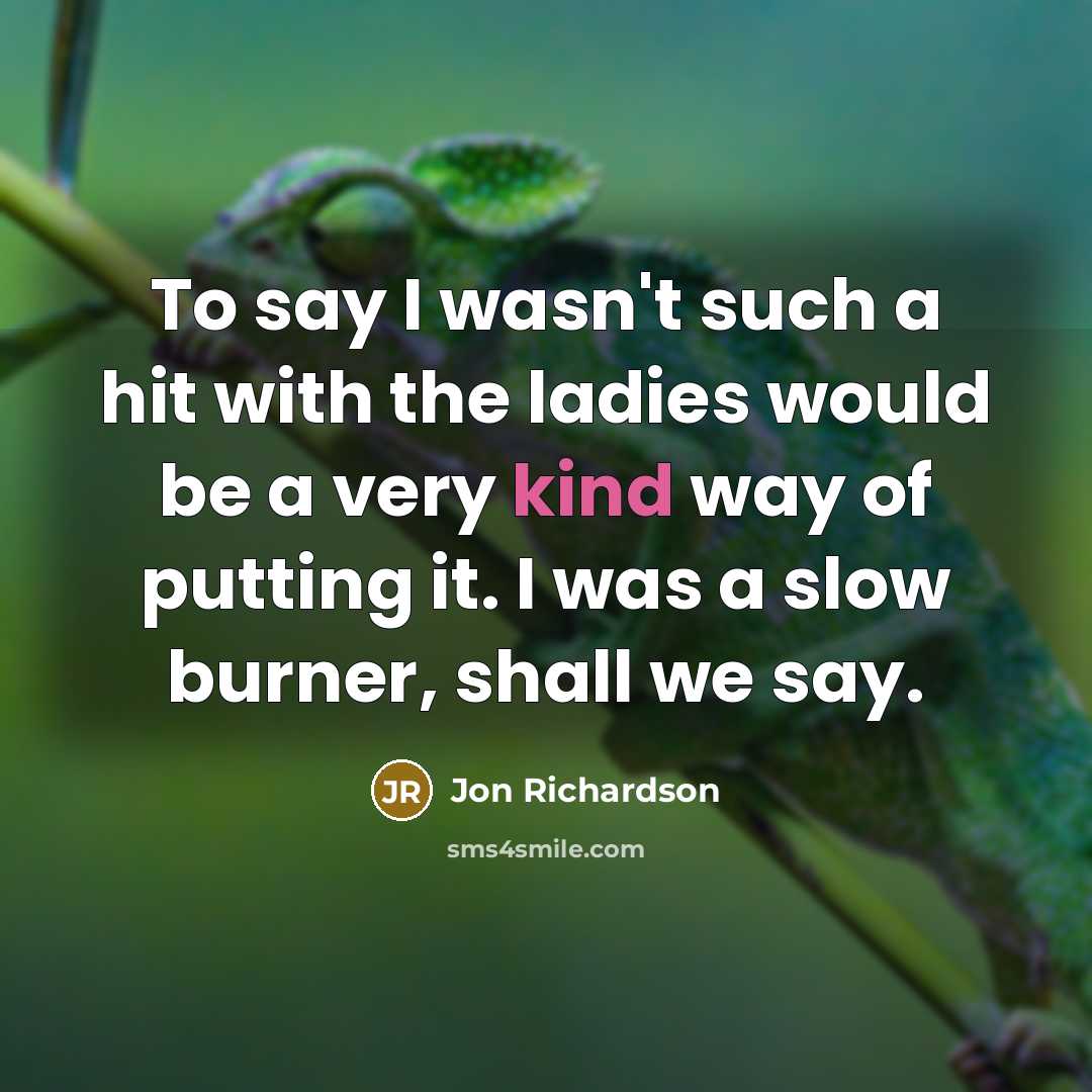 “To say I wasn't such a hit with the ladies would be a very kind way of putting it. I was a slow burner, shall we say.” quote by Jon Richardson