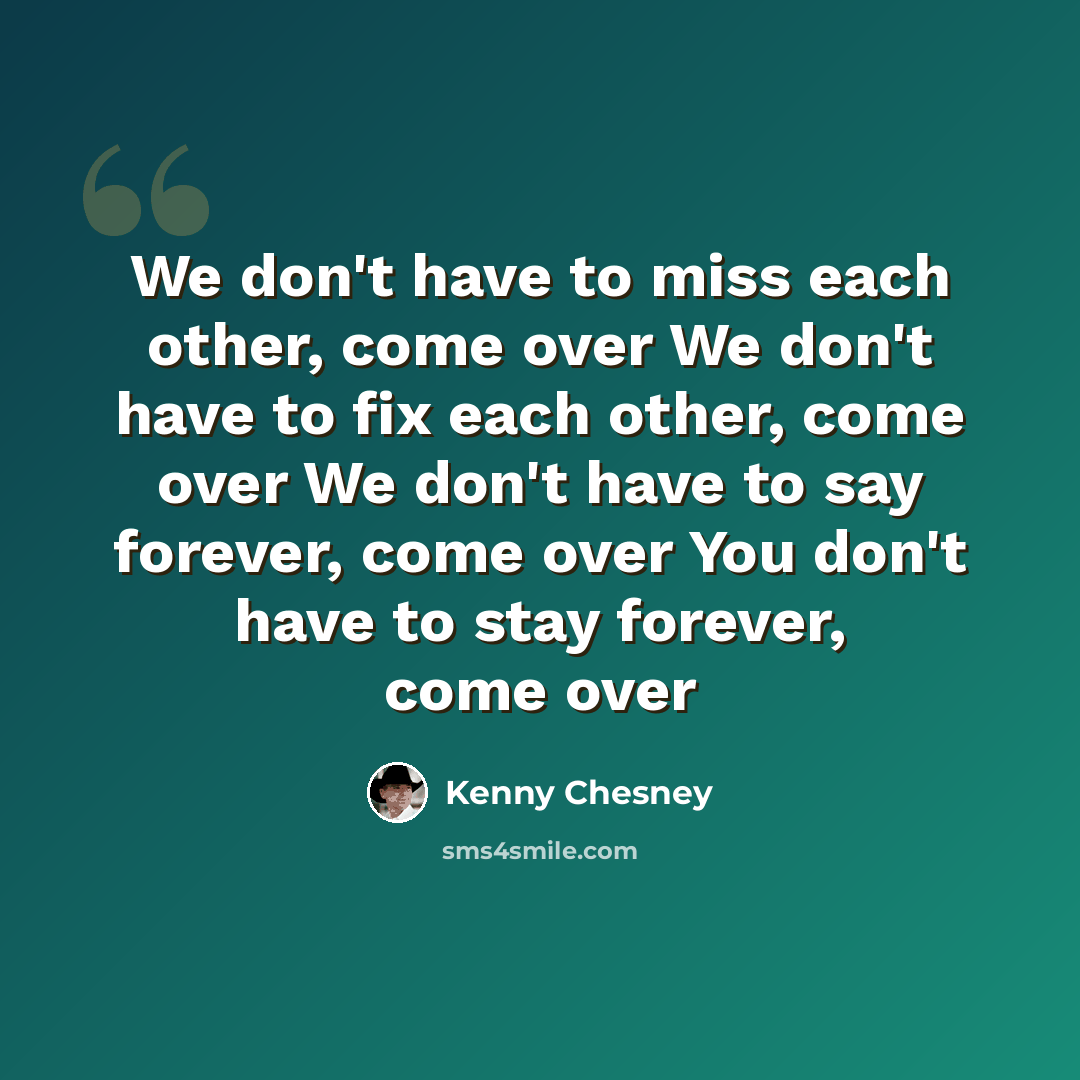 “We don't have to miss each other, come over We don't have to fix each other, come over We don't have to say forever, come over You don't have to stay forever, come over” quote by Kenny Chesney