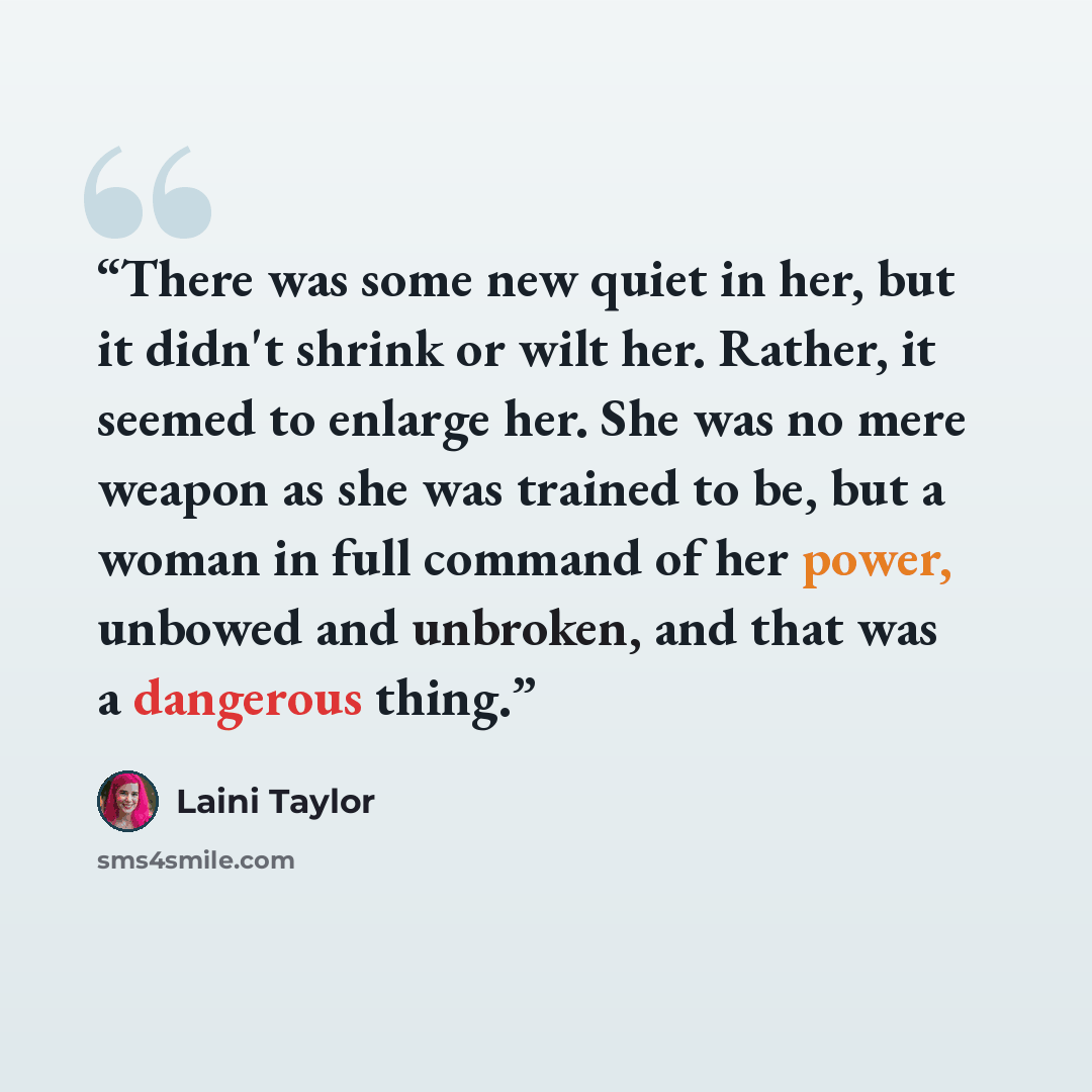 “There was some new quiet in her, but it didn't shrink or wilt her. Rather, it seemed to enlarge her. She was no mere weapon as she was trained to be, but a woman in full command of her power, unbowed and unbroken, and that was a dangerous thing.” quote by Laini Taylor