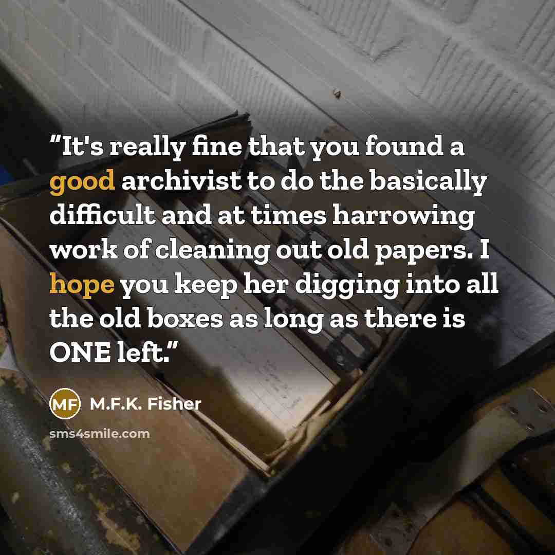“It's really fine that you found a good archivist to do the basically difficult and at times harrowing work of cleaning out old papers. I hope you keep her digging into all the old boxes as long as there is ONE left.” quote by M.F.K. Fisher