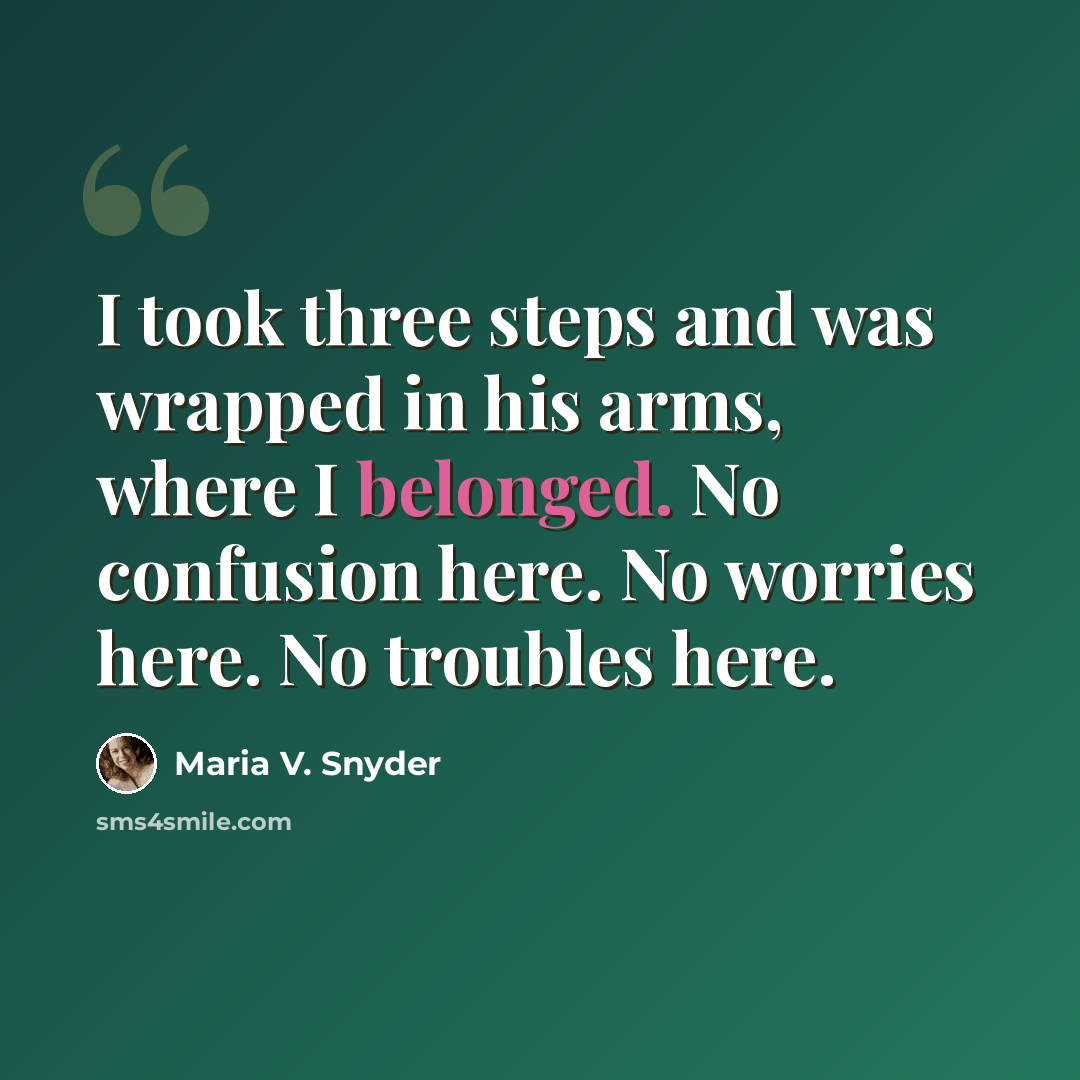 “I took three steps and was wrapped in his arms, where I belonged. No confusion here. No worries here. No troubles here.” quote by Maria V. Snyder