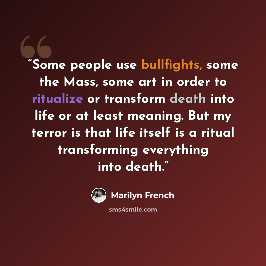“Some people use bullfights, some the Mass, some art in order to ritualize or transform death into life or at least meaning. But my terror is that life itself is a ritual transforming everything into death.” quote by Marilyn French