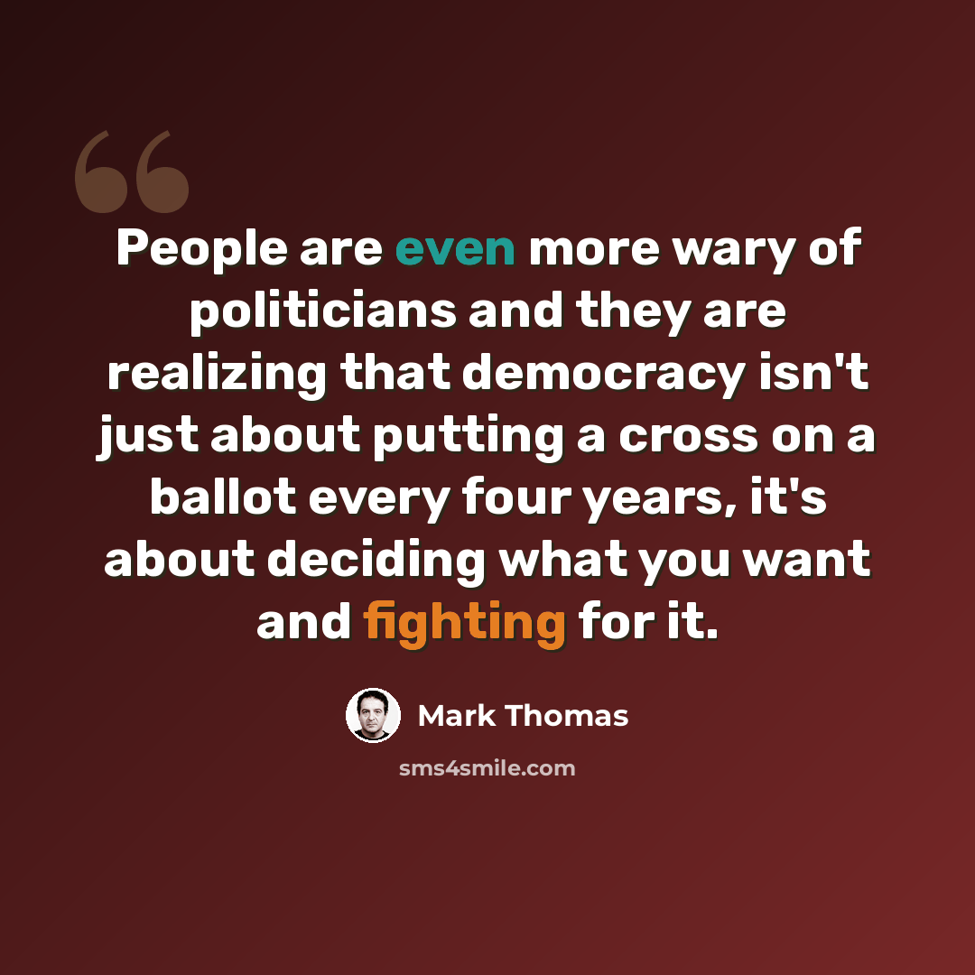 “People are even more wary of politicians and they are realizing that democracy isn't just about putting a cross on a ballot every four years, it's about deciding what you want and fighting for it.” quote by Mark Thomas
