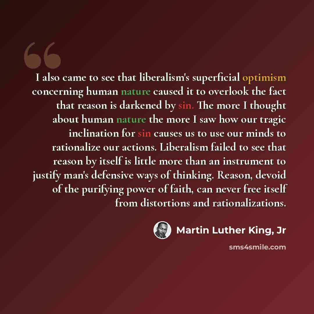 “I also came to see that liberalism's superficial optimism concerning human nature caused it to overlook the fact that reason is darkened by sin. The more I thought about human nature the more I saw how our tragic inclination for sin causes us to use our minds to rationalize our actions. Liberalism…” quote by Martin Luther King, Jr