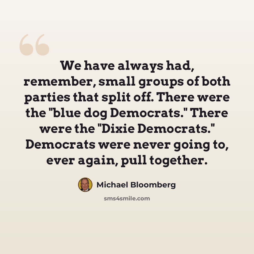 “We have always had, remember, small groups of both parties that split off. There were the "blue dog Democrats." There were the "Dixie Democrats." Democrats were never going to, ever again, pull together.” quote by Michael Bloomberg
