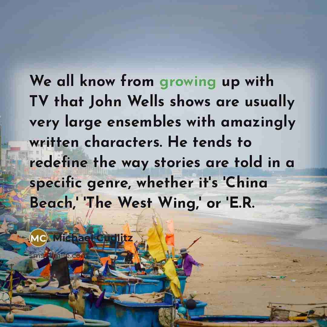 “We all know from growing up with TV that John Wells shows are usually very large ensembles with amazingly written characters. He tends to redefine the way stories are told in a specific genre, whether it's 'China Beach,' 'The West Wing,' or 'E.R.” quote by Michael Cudlitz