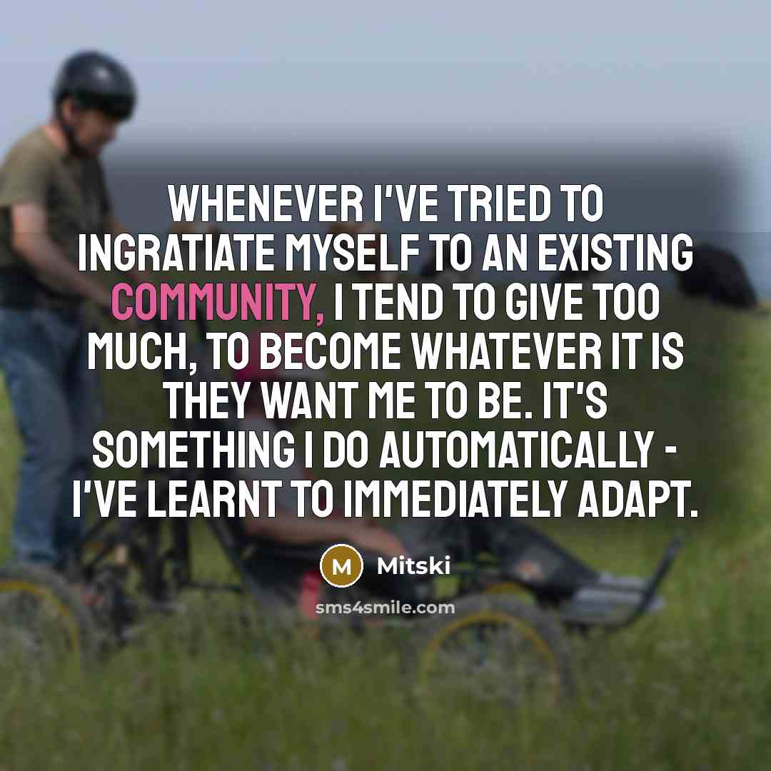 “Whenever I've tried to ingratiate myself to an existing community, I tend to give too much, to become whatever it is they want me to be. It's something I do automatically - I've learnt to immediately adapt.” quote by Mitski