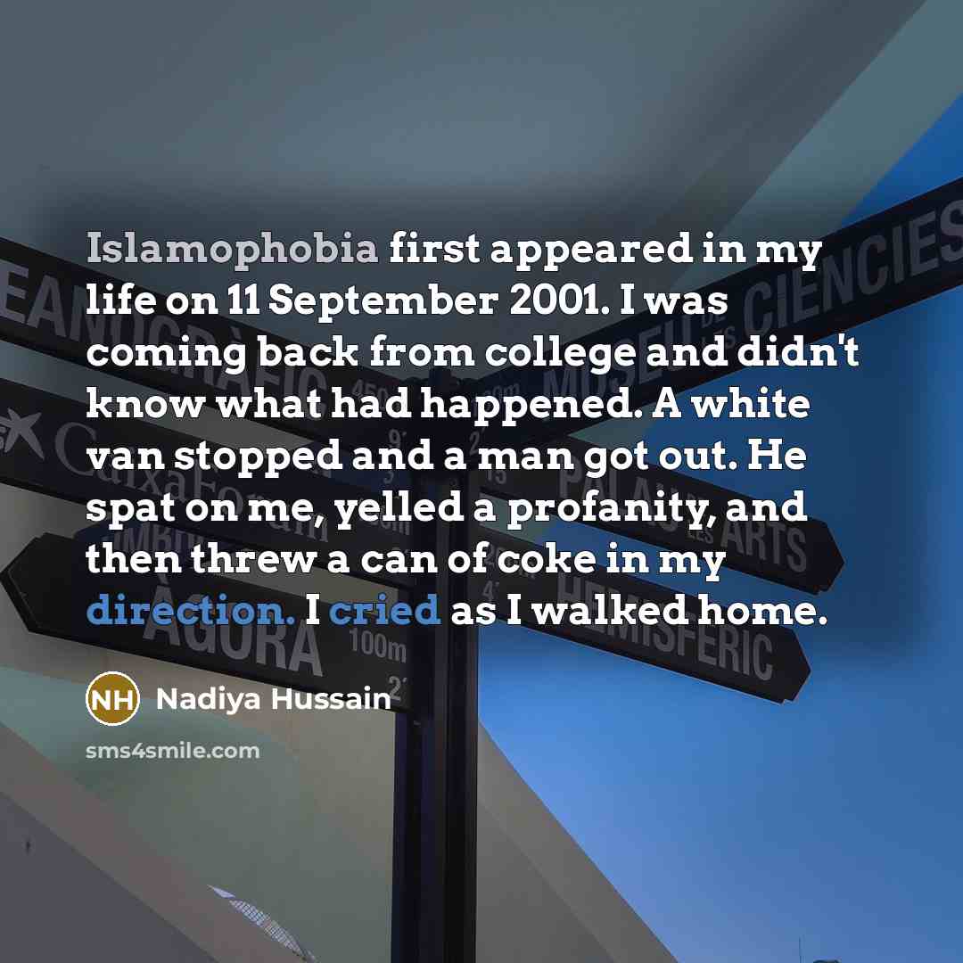 “Islamophobia first appeared in my life on 11 September 2001. I was coming back from college and didn't know what had happened. A white van stopped and a man got out. He spat on me, yelled a profanity, and then threw a can of coke in my direction. I cried as I walked home.” quote by Nadiya Hussain