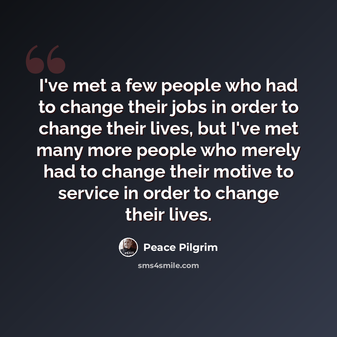 “I've met a few people who had to change their jobs in order to change their lives, but I've met many more people who merely had to change their motive to service in order to change their lives.” quote by Peace Pilgrim