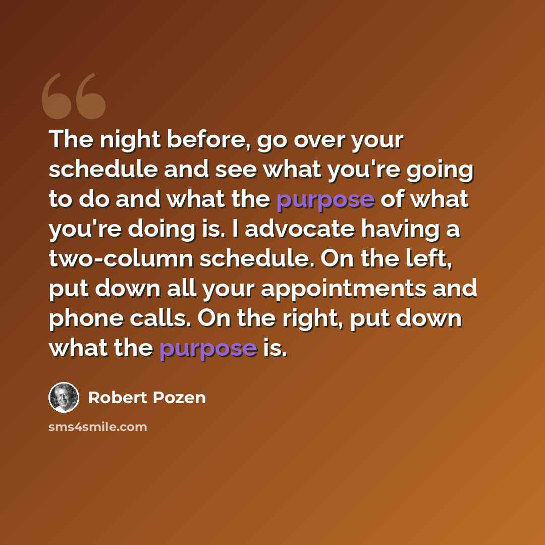 “The night before, go over your schedule and see what you're going to do and what the purpose of what you're doing is. I advocate having a two-column schedule. On the left, put down all your appointments and phone calls. On the right, put down what the purpose is.” quote by Robert Pozen