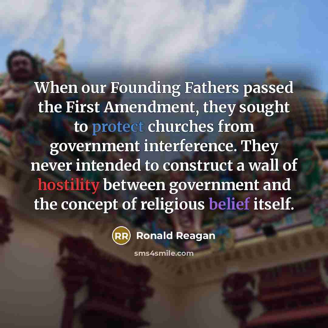 “When our Founding Fathers passed the First Amendment, they sought to protect churches from government interference. They never intended to construct a wall of hostility between government and the concept of religious belief itself.” quote by Ronald Reagan