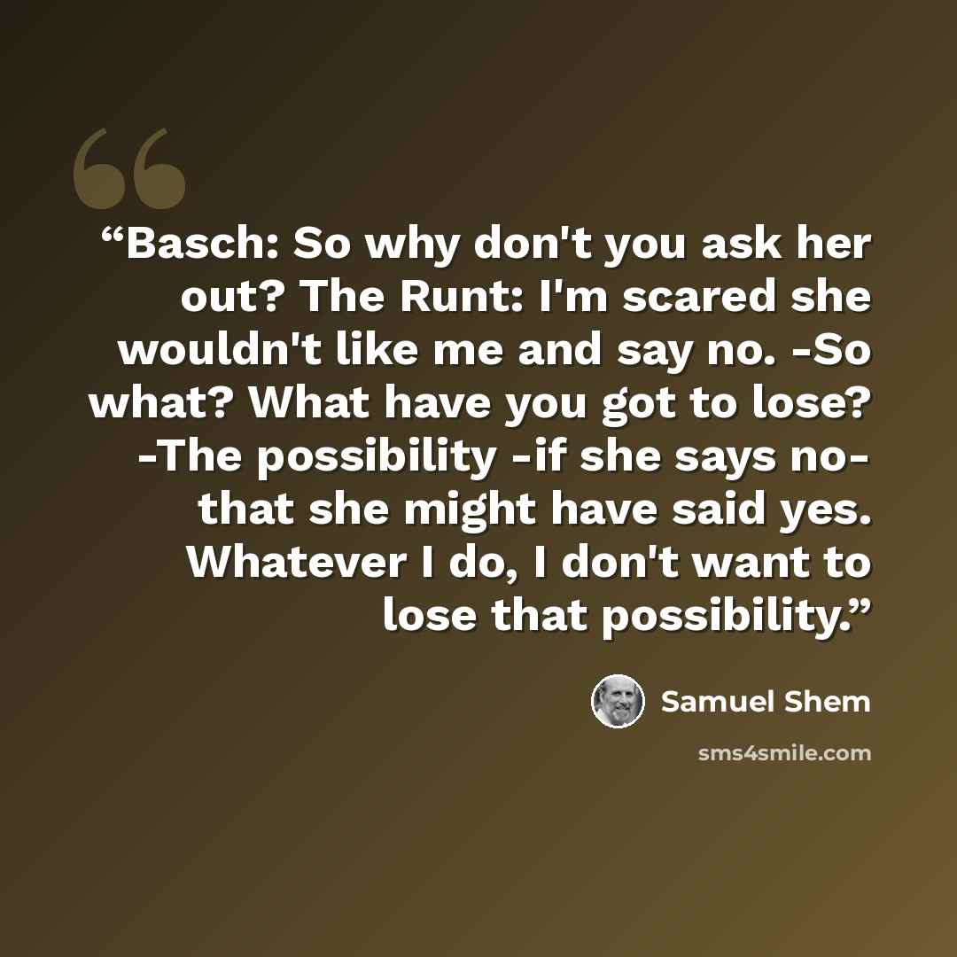 “Basch: So why don't you ask her out? The Runt: I'm scared she wouldn't like me and say no. -So what? What have you got to lose? -The possibility -if she says no- that she might have said yes. Whatever I do, I don't want to lose that possibility.” quote by Samuel Shem