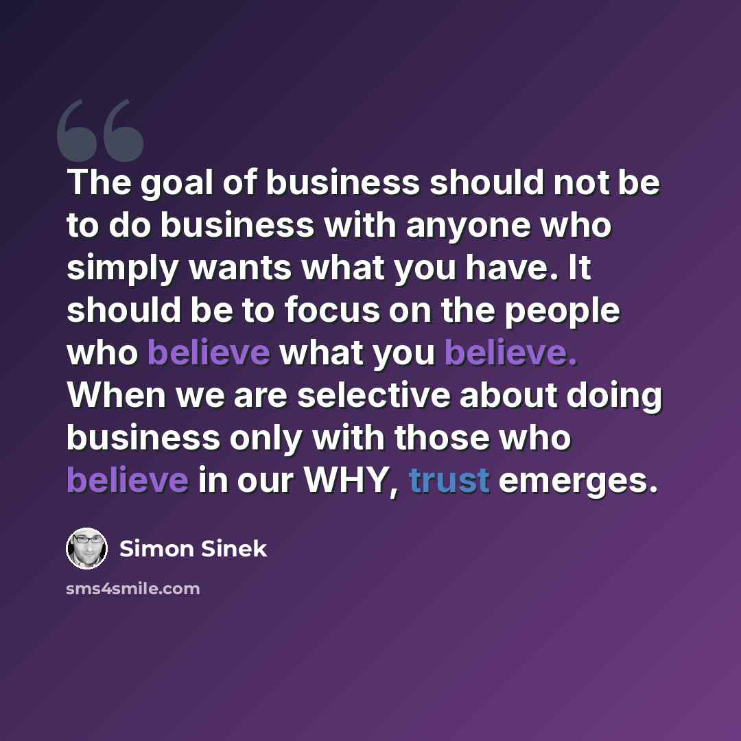“The goal of business should not be to do business with anyone who simply wants what you have. It should be to focus on the people who believe what you believe. When we are selective about doing business only with those who believe in our WHY, trust emerges.” quote by Simon Sinek