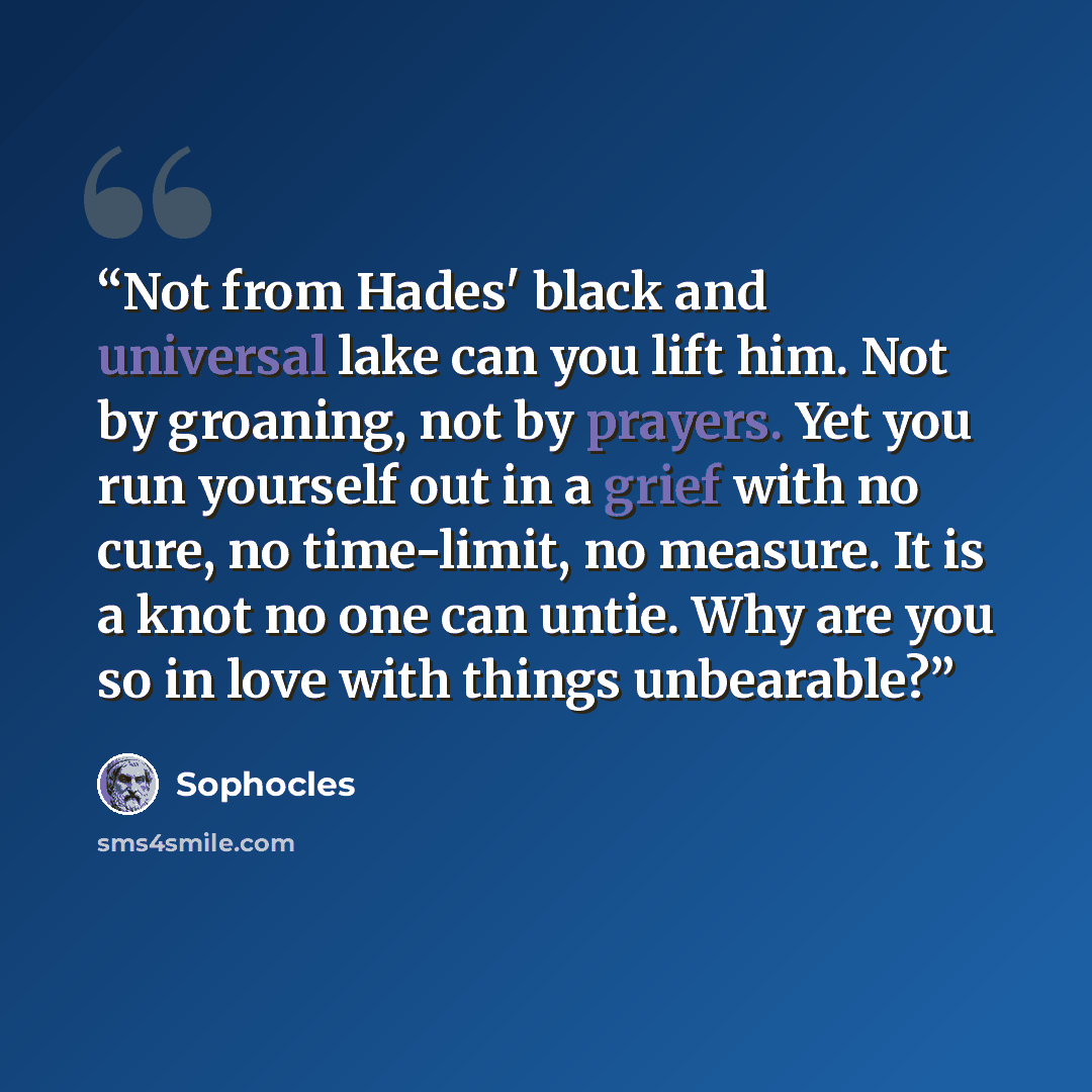 “Not from Hades' black and universal lake can you lift him. Not by groaning, not by prayers. Yet you run yourself out in a grief with no cure, no time-limit, no measure. It is a knot no one can untie. Why are you so in love with things unbearable?” quote by Sophocles
