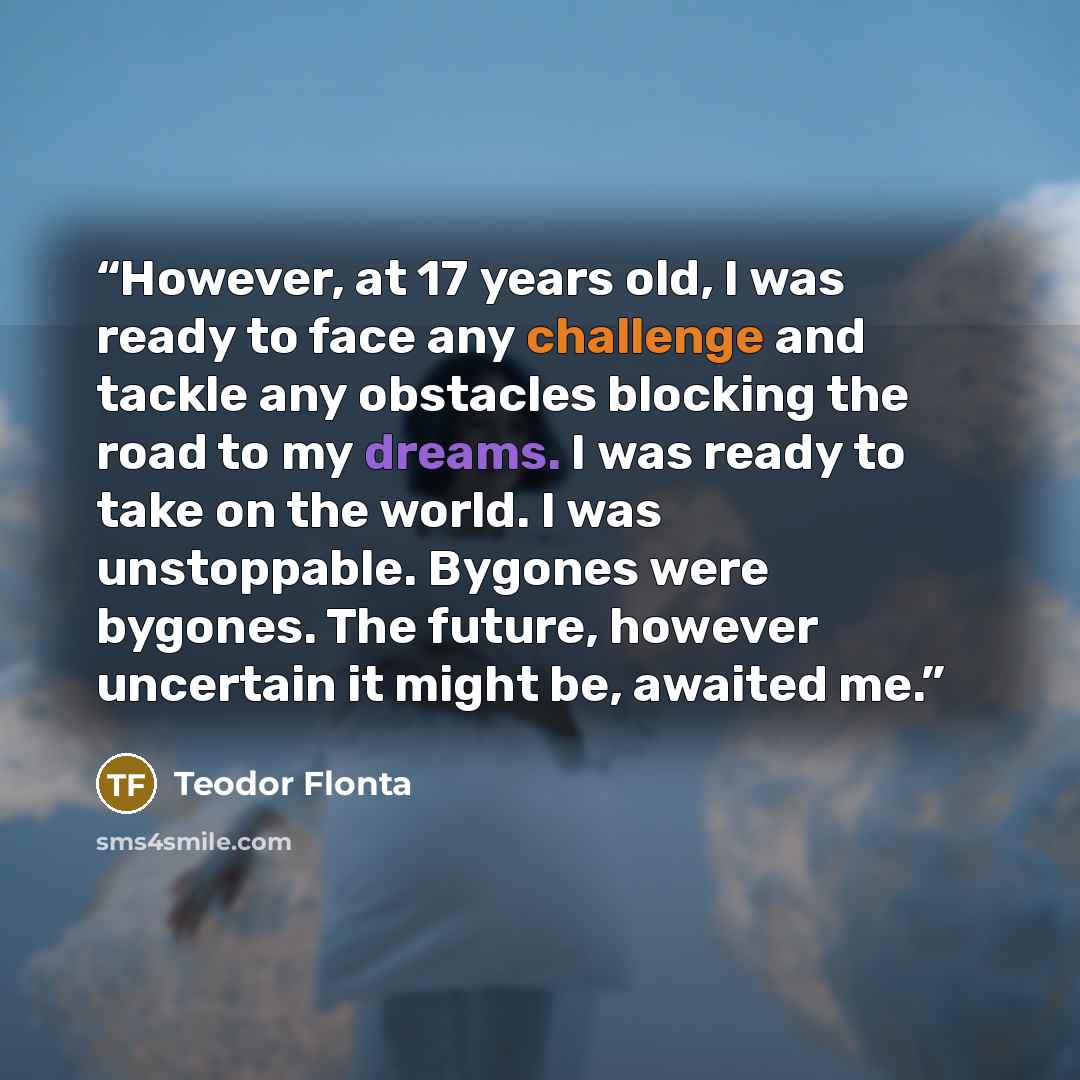 “However, at 17 years old, I was ready to face any challenge and tackle any obstacles blocking the road to my dreams. I was ready to take on the world. I was unstoppable. Bygones were bygones. The future, however uncertain it might be, awaited me.” quote by Teodor Flonta