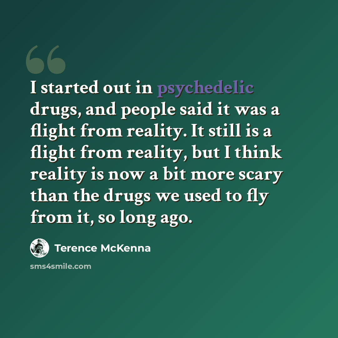 “I started out in psychedelic drugs, and people said it was a flight from reality. It still is a flight from reality, but I think reality is now a bit more scary than the drugs we used to fly from it, so long ago.” quote by Terence McKenna