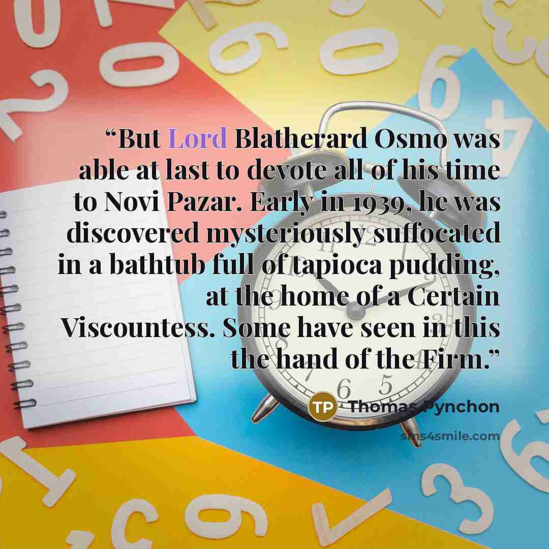 “But Lord Blatherard Osmo was able at last to devote all of his time to Novi Pazar. Early in 1939, he was discovered mysteriously suffocated in a bathtub full of tapioca pudding, at the home of a Certain Viscountess. Some have seen in this the hand of the Firm.” quote by Thomas Pynchon