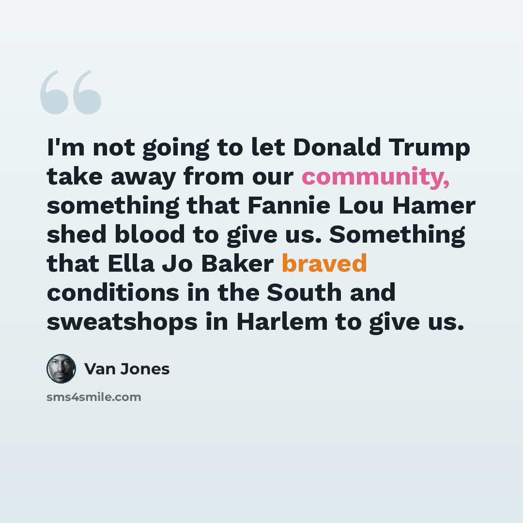 “I'm not going to let Donald Trump take away from our community, something that Fannie Lou Hamer shed blood to give us. Something that Ella Jo Baker braved conditions in the South and sweatshops in Harlem to give us.” quote by Van Jones