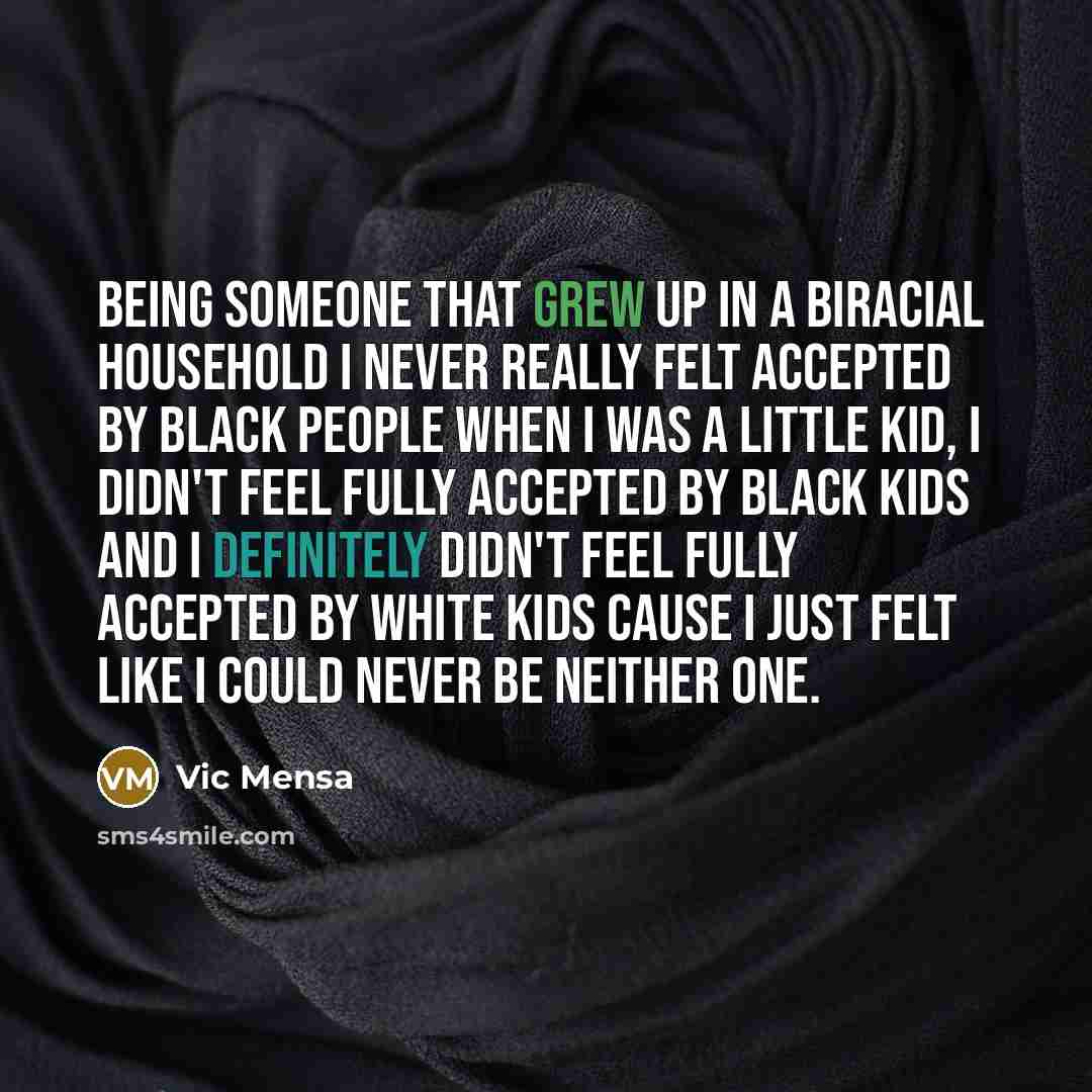 “Being someone that grew up in a biracial household I never really felt accepted by black people when I was a little kid, I didn't feel fully accepted by black kids and I definitely didn't feel fully accepted by white kids cause I just felt like I could never be neither one.” quote by Vic Mensa