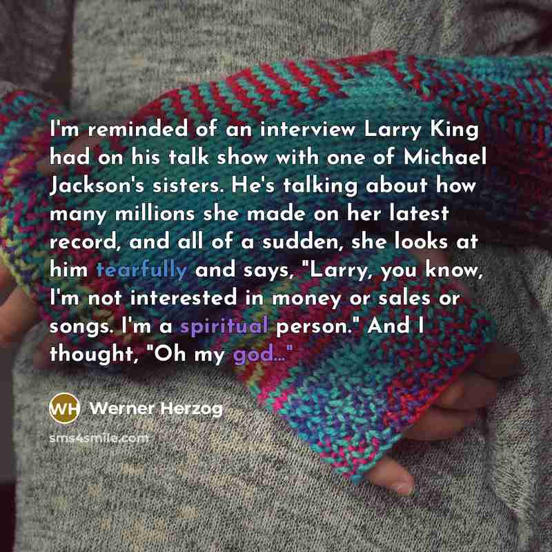 “I'm reminded of an interview Larry King had on his talk show with one of Michael Jackson's sisters. He's talking about how many millions she made on her latest record, and all of a sudden, she looks at him tearfully and says, "Larry, you know, I'm not interested in money or sales or songs. I'm a…” quote by Werner Herzog