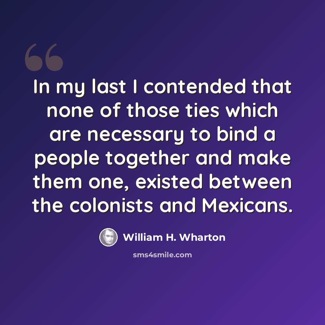 “In my last I contended that none of those ties which are necessary to bind a people together and make them one, existed between the colonists and Mexicans.” quote by William H. Wharton