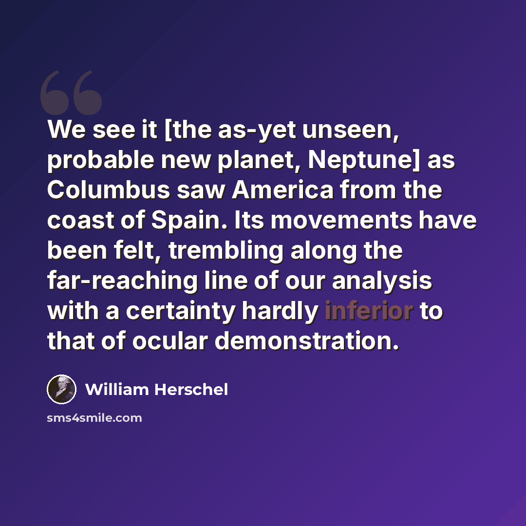 “We see it [the as-yet unseen, probable new planet, Neptune] as Columbus saw America from the coast of Spain. Its movements have been felt, trembling along the far-reaching line of our analysis with a certainty hardly inferior to that of ocular demonstration.” quote by William Herschel
